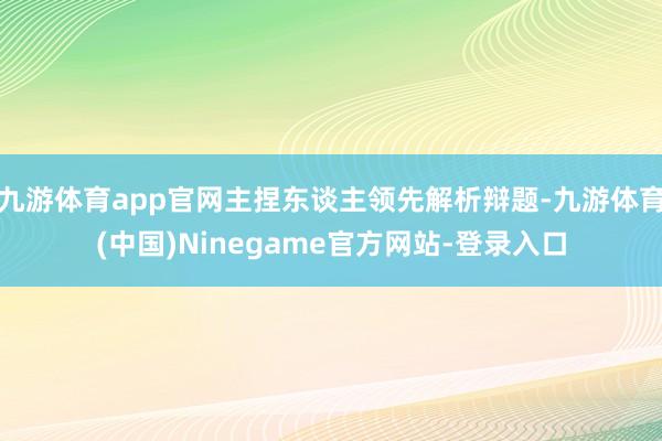 九游体育app官网主捏东谈主领先解析辩题-九游体育(中国)Ninegame官方网站-登录入口
