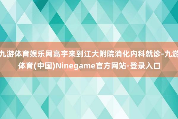 九游体育娱乐网高宇来到江大附院消化内科就诊-九游体育(中国)Ninegame官方网站-登录入口