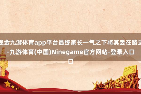现金九游体育app平台最终家长一气之下将其丢在路边-九游体育(中国)Ninegame官方网站-登录入口