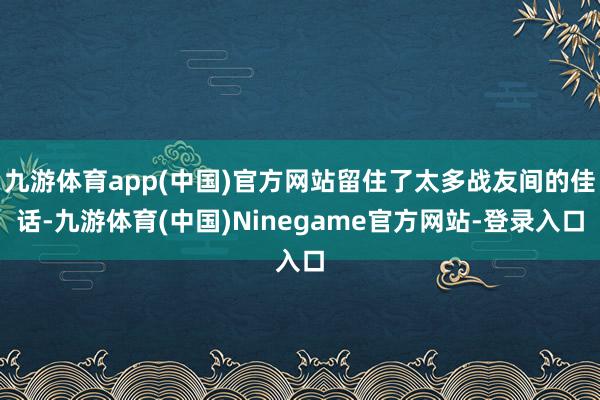 九游体育app(中国)官方网站留住了太多战友间的佳话-九游体育(中国)Ninegame官方网站-登录入口