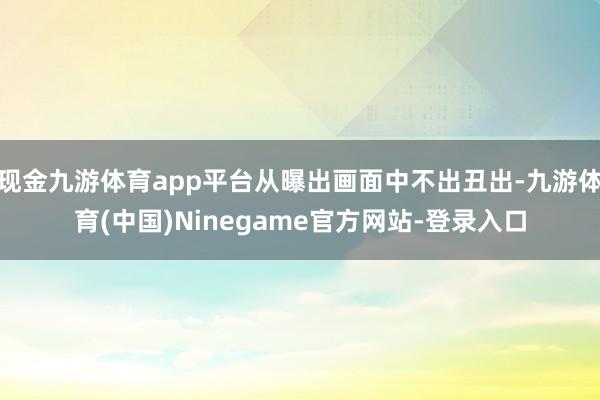 现金九游体育app平台从曝出画面中不出丑出-九游体育(中国)Ninegame官方网站-登录入口