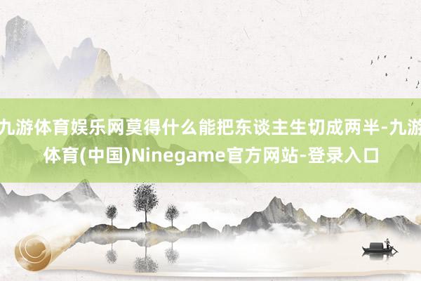 九游体育娱乐网莫得什么能把东谈主生切成两半-九游体育(中国)Ninegame官方网站-登录入口