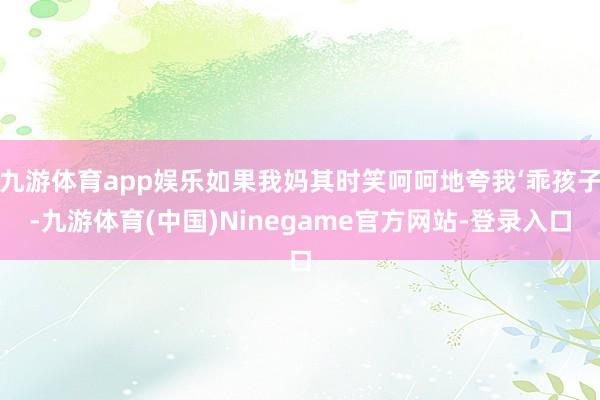 九游体育app娱乐如果我妈其时笑呵呵地夸我‘乖孩子-九游体育(中国)Ninegame官方网站-登录入口