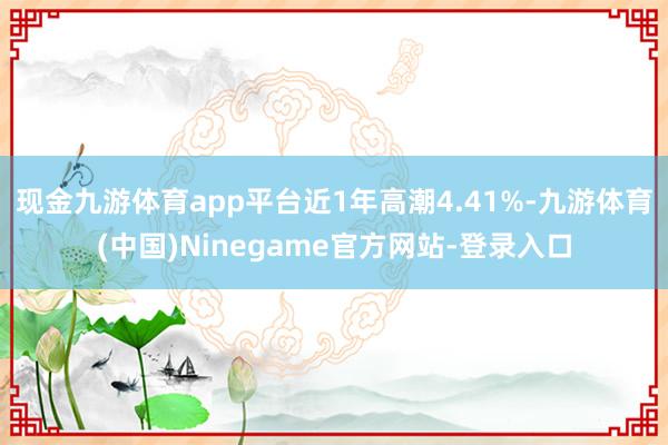 现金九游体育app平台近1年高潮4.41%-九游体育(中国)Ninegame官方网站-登录入口