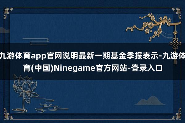 九游体育app官网说明最新一期基金季报表示-九游体育(中国)Ninegame官方网站-登录入口