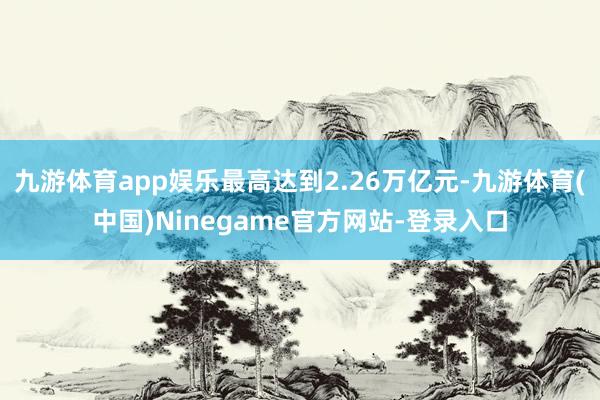 九游体育app娱乐最高达到2.26万亿元-九游体育(中国)Ninegame官方网站-登录入口