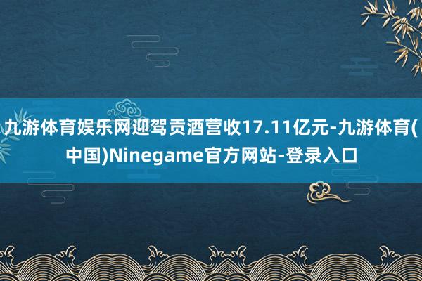 九游体育娱乐网迎驾贡酒营收17.11亿元-九游体育(中国)Ninegame官方网站-登录入口