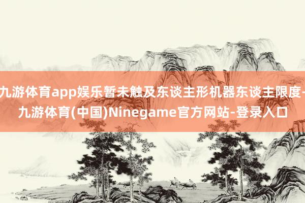 九游体育app娱乐暂未触及东谈主形机器东谈主限度-九游体育(中国)Ninegame官方网站-登录入口
