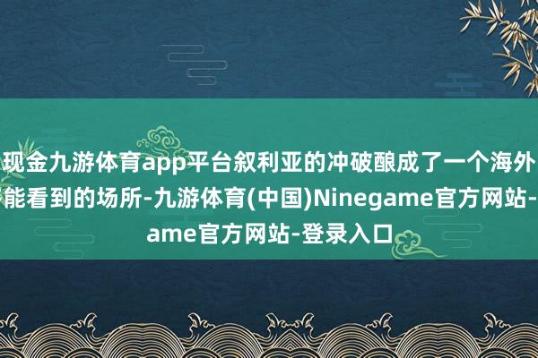 现金九游体育app平台叙利亚的冲破酿成了一个海外上民众齐能看到的场所-九游体育(中国)Ninegame官方网站-登录入口