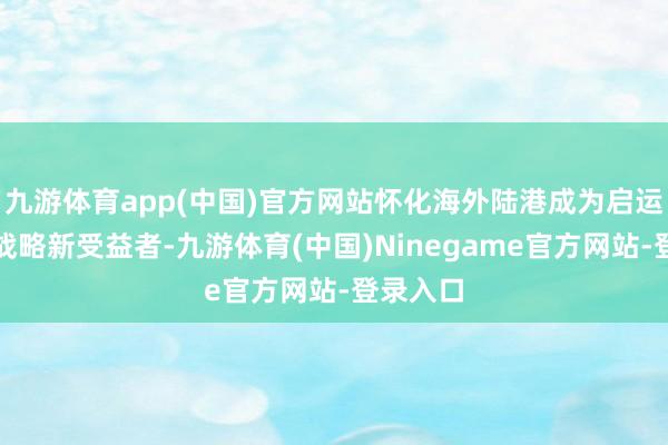 九游体育app(中国)官方网站怀化海外陆港成为启运港退税战略新受益者-九游体育(中国)Ninegame官方网站-登录入口