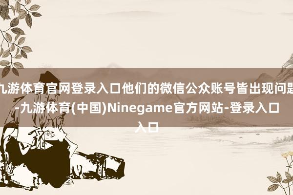 九游体育官网登录入口他们的微信公众账号皆出现问题-九游体育(中国)Ninegame官方网站-登录入口