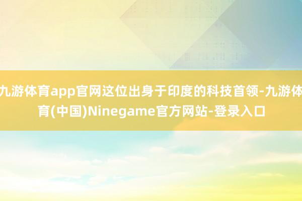 九游体育app官网这位出身于印度的科技首领-九游体育(中国)Ninegame官方网站-登录入口