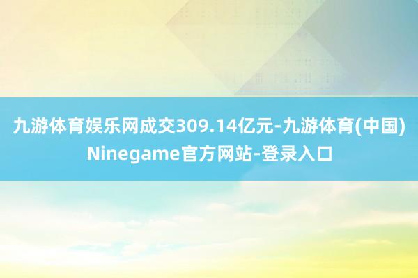 九游体育娱乐网成交309.14亿元-九游体育(中国)Ninegame官方网站-登录入口