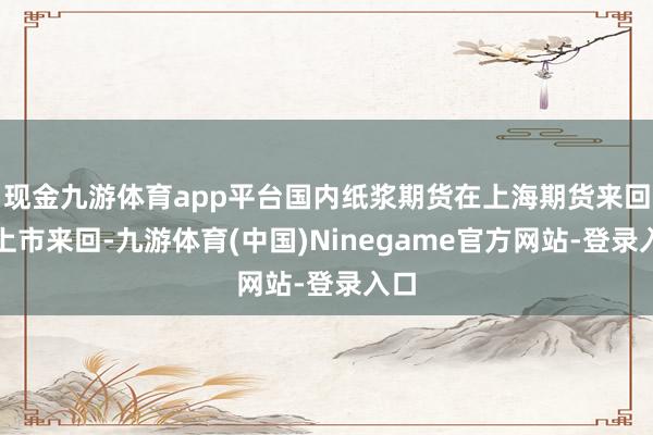 现金九游体育app平台国内纸浆期货在上海期货来回所上市来回-九游体育(中国)Ninegame官方网站-登录入口