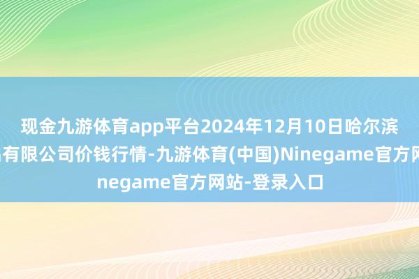 现金九游体育app平台2024年12月10日哈尔滨哈达农副居品有限公司价钱行情-九游体育(中国)Ninegame官方网站-登录入口