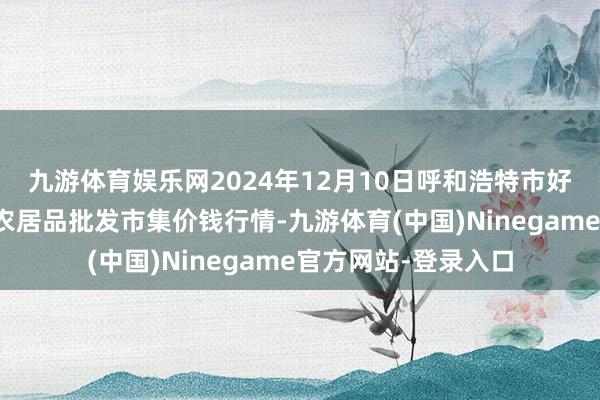 九游体育娱乐网2024年12月10日呼和浩特市好意思通首府无公害农居品批发市集价钱行情-九游体育(中国)Ninegame官方网站-登录入口