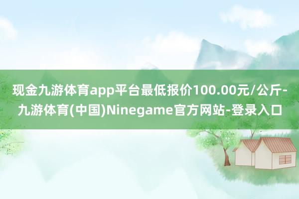 现金九游体育app平台最低报价100.00元/公斤-九游体育(中国)Ninegame官方网站-登录入口
