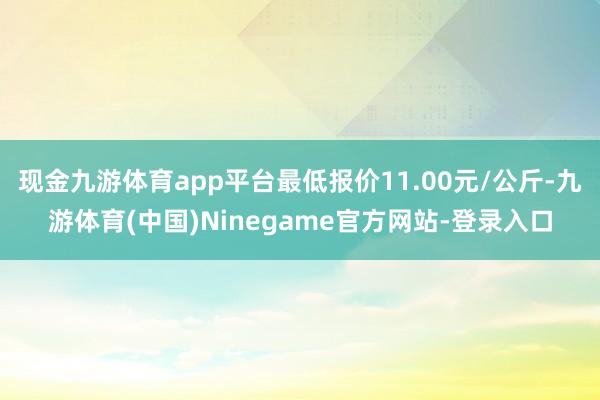 现金九游体育app平台最低报价11.00元/公斤-九游体育(中国)Ninegame官方网站-登录入口