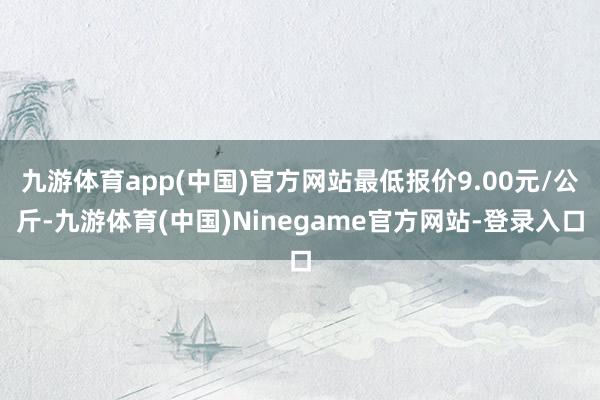 九游体育app(中国)官方网站最低报价9.00元/公斤-九游体育(中国)Ninegame官方网站-登录入口