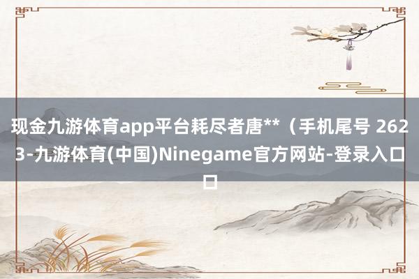 现金九游体育app平台耗尽者唐**（手机尾号 2623-九游体育(中国)Ninegame官方网站-登录入口