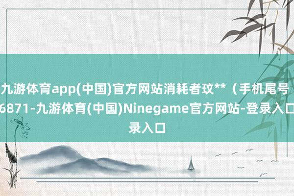 九游体育app(中国)官方网站消耗者玟**（手机尾号 6871-九游体育(中国)Ninegame官方网站-登录入口