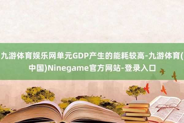 九游体育娱乐网单元GDP产生的能耗较高-九游体育(中国)Ninegame官方网站-登录入口