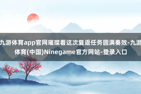 九游体育app官网璀璨着这次复返任务圆满奏效-九游体育(中国)Ninegame官方网站-登录入口