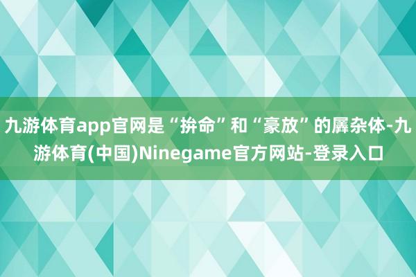 九游体育app官网是“拚命”和“豪放”的羼杂体-九游体育(中国)Ninegame官方网站-登录入口