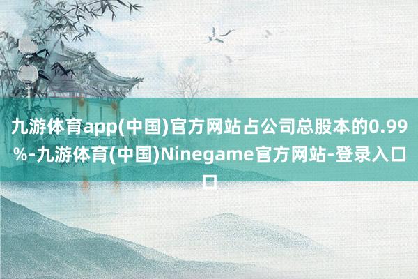 九游体育app(中国)官方网站占公司总股本的0.99%-九游体育(中国)Ninegame官方网站-登录入口