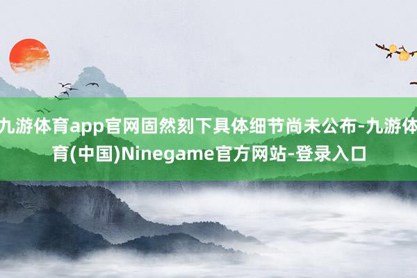 九游体育app官网固然刻下具体细节尚未公布-九游体育(中国)Ninegame官方网站-登录入口