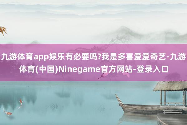 九游体育app娱乐有必要吗?我是多喜爱爱奇艺-九游体育(中国)Ninegame官方网站-登录入口