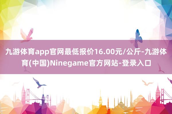 九游体育app官网最低报价16.00元/公斤-九游体育(中国)Ninegame官方网站-登录入口