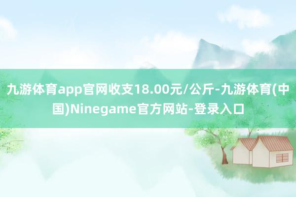 九游体育app官网收支18.00元/公斤-九游体育(中国)Ninegame官方网站-登录入口
