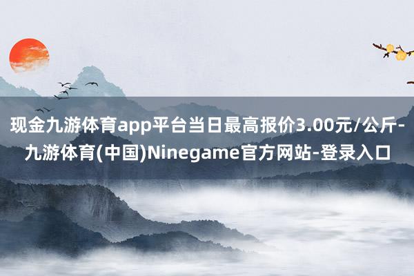 现金九游体育app平台当日最高报价3.00元/公斤-九游体育(中国)Ninegame官方网站-登录入口