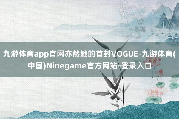 九游体育app官网亦然她的首封VOGUE-九游体育(中国)Ninegame官方网站-登录入口