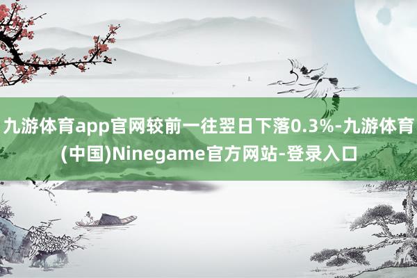 九游体育app官网较前一往翌日下落0.3%-九游体育(中国)Ninegame官方网站-登录入口