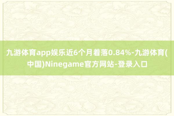 九游体育app娱乐近6个月着落0.84%-九游体育(中国)Ninegame官方网站-登录入口
