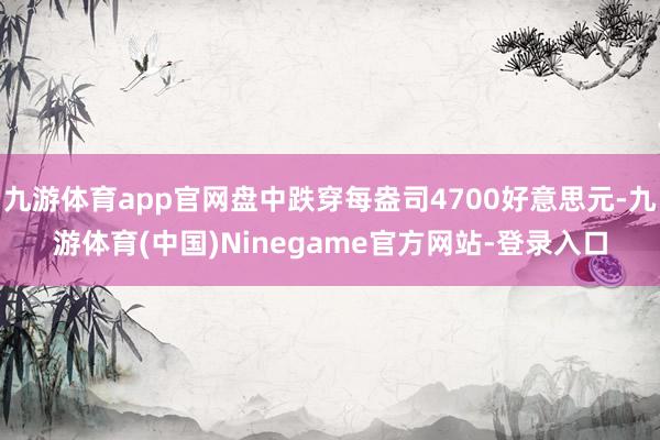 九游体育app官网盘中跌穿每盎司4700好意思元-九游体育(中国)Ninegame官方网站-登录入口