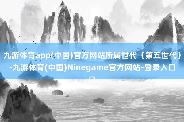 九游体育app(中国)官方网站所属世代（第五世代）-九游体育(中国)Ninegame官方网站-登录入口