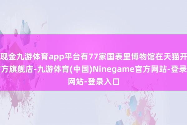 现金九游体育app平台有77家国表里博物馆在天猫开设官方旗舰店-九游体育(中国)Ninegame官方网站-登录入口