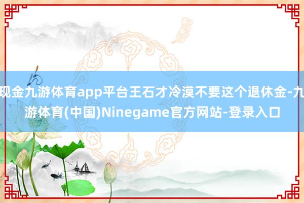 现金九游体育app平台王石才冷漠不要这个退休金-九游体育(中国)Ninegame官方网站-登录入口