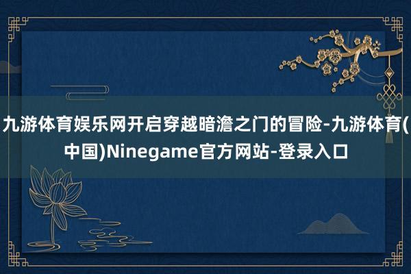 九游体育娱乐网开启穿越暗澹之门的冒险-九游体育(中国)Ninegame官方网站-登录入口