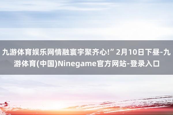 九游体育娱乐网情融寰宇聚齐心!”2月10日下昼-九游体育(中国)Ninegame官方网站-登录入口