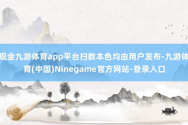 现金九游体育app平台扫数本色均由用户发布-九游体育(中国)Ninegame官方网站-登录入口