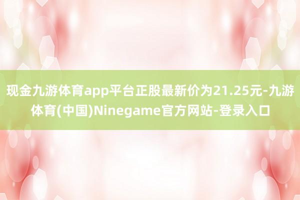 现金九游体育app平台正股最新价为21.25元-九游体育(中国)Ninegame官方网站-登录入口