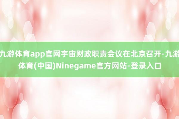 九游体育app官网宇宙财政职责会议在北京召开-九游体育(中国)Ninegame官方网站-登录入口