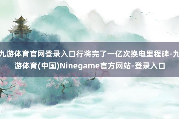 九游体育官网登录入口行将完了一亿次换电里程碑-九游体育(中国)Ninegame官方网站-登录入口