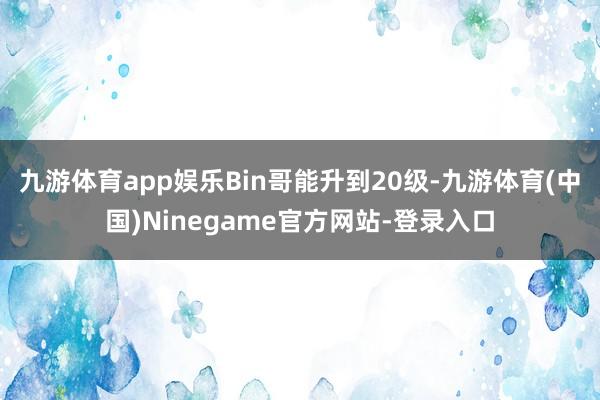 九游体育app娱乐Bin哥能升到20级-九游体育(中国)Ninegame官方网站-登录入口