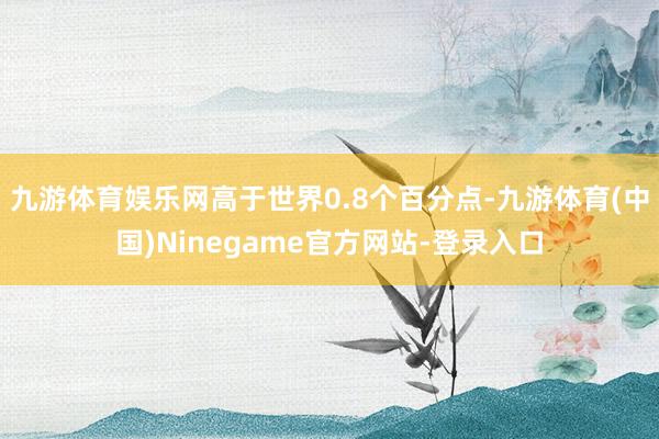 九游体育娱乐网高于世界0.8个百分点-九游体育(中国)Ninegame官方网站-登录入口
