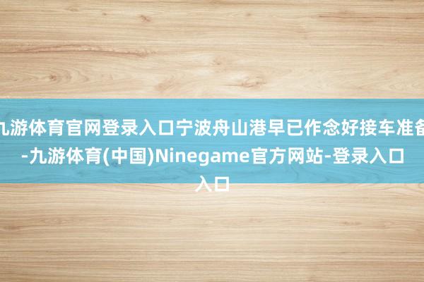 九游体育官网登录入口宁波舟山港早已作念好接车准备-九游体育(中国)Ninegame官方网站-登录入口